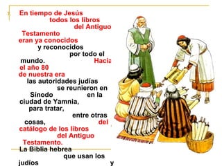 7. En tiempo de Jesús 
todos los libros 
del Antiguo 
Testamento 
eran ya conocidos 
y reconocidos 
por todo el 
mundo. Hacia 
el año 80 
de nuestra era 
las autoridades judías 
se reunieron en 
Sínodo en la 
ciudad de Yamnia, 
para tratar, 
entre otras 
cosas, del 
catálogo de los libros 
del Antiguo 
Testamento. 
La Biblia hebrea 
que usan los 
judíos y 
la que usamos 
 