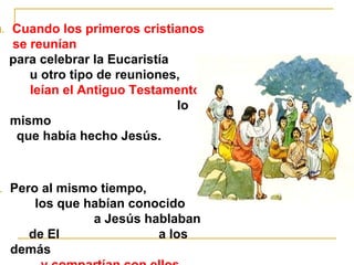 1. Cuando los primeros cristianos 
se reunían 
para celebrar la Eucaristía 
u otro tipo de reuniones, 
leían el Antiguo Testamento, 
lo 
mismo 
que había hecho Jesús. 
2. Pero al mismo tiempo, 
los que habían conocido 
a Jesús hablaban 
de El a los 
demás 
y compartían con ellos 
 