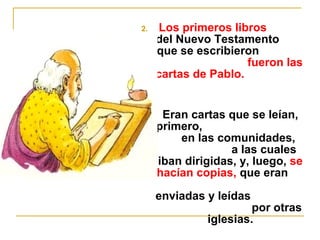 2. Los primeros libros 
del Nuevo Testamento 
que se escribieron 
fueron las 
cartas de Pablo. 
3. Eran cartas que se leían, 
primero, 
en las comunidades, 
a las cuales 
iban dirigidas, y, luego, se 
hacían copias, que eran 
enviadas y leídas 
por otras 
iglesias. 
 