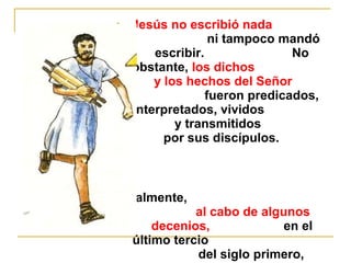 3. Jesús no escribió nada 
ni tampoco mandó 
escribir. No 
obstante, los dichos 
y los hechos del Señor 
fueron predicados, 
interpretados, vividos 
y transmitidos 
por sus discípulos. 
Finalmente, 
al cabo de algunos 
decenios, en el 
último tercio 
del siglo primero, 
fueron 
 
