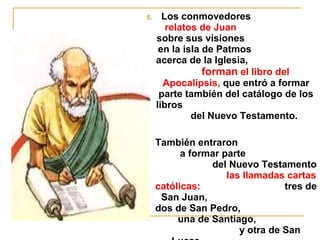 5. Los conmovedores 
relatos de Juan 
sobre sus visiones 
en la isla de Patmos 
acerca de la Iglesia, 
forman el libro del 
Apocalipsis, que entró a formar 
parte también del catálogo de los 
libros 
del Nuevo Testamento. 
 También entraron 
a formar parte 
del Nuevo Testamento 
las llamadas cartas 
católicas: tres de 
San Juan, 
dos de San Pedro, 
una de Santiago, 
y otra de San 
Lucas. 
 