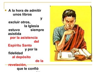  A la hora de admitir 
unos libros 
y 
excluir otros, 
la Iglesia 
estuvo siempre 
asistida 
por la asistencia 
del 
Espíritu Santo 
y por la 
fidelidad 
al depósito 
de la 
revelación, 
que le confió 
su 
 
