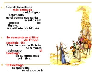 2. Uno de los relatos 
más antiguos 
del Antiguo 
Testamento 
es el poema que canta 
la salida del 
pueblo de 
Egipto, 
acaudillado por Moisés. 
3. Se conserva en el libro 
del Éxodo 
(capítulo, 15). 
A los tiempos de Moisés 
se remonta 
asimismo el 
Decálogo 
en su forma más 
primitiva. 
 El Decálogo 
se guardaba 
en el arca de la 
alianza, que estaba 
 