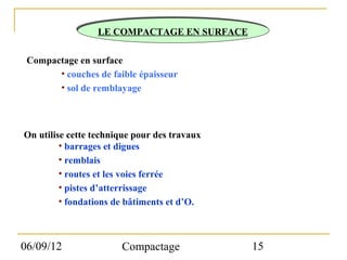 LE COMPACTAGE EN SURFACE

 Compactage en surface
       • couches de faible épaisseur
       • sol de remblayage



On utilise cette technique pour des travaux
         • barrages et digues
         • remblais
         • routes et les voies ferrée
         • pistes d’atterrissage
         • fondations de bâtiments et d’O.



06/09/12               Compactage             15
 