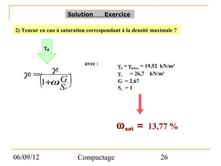 Solution      Exercice

2) Teneur en eau à saturation correspondant à la densité maximale ?


               γd

                              avec :       γ d = γ dmax = 19,52 kN/m3
          γs
   γd =
           (          )
                                           γ s = 26,7 kN/m3
        1+ω. G                             G = 2,67
                    Sr                     Sr = 1




                                          ω sat =       13,77 %


06/09/12                    Compactage                        26
 