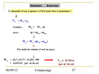 Solution            Exercice

     3) Quantité d’eau à ajouter à l’O.P pour être à saturation ?

           ⇓
        Vω = Wω / γ ω

         Comme :        Wω = W s . ω
         avec :           ω = ω sat - ω opt
                             ⇓
                  Wω = Ws . (ω sat - ω opt)
                            ⇓
             Par unité de volume (1 m3) on aura :


                             ⇓
Wω    = 26,7. (13,77 - 12,20) / 100                  Vω ≅ 42 litres
      = 0,419 kN par m3 de sol                        par m3 de sol

 06/09/12                        Compactage                         27
 