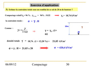 Exercice d’application
5) Estimer la contrainte totale sous un remblai de ce sol de 20 m de hauteur ?

Compactage relatif γ d = 96 % . γ d max = 96% . 19,52           γ d = 18,74 kN/m3

la contrainte totale :    σ = γ .H
                                                                     20m                γ
Comme :            γ
              γd =              ⇒             γ = γ d . (1+
                  1+ω                                                               σ
                                              ω)

  densité totale γ = 18,74 . (1 + 12,20 %) =            21,03 kN/m3

    σ = γ . H = 21,03 x 20                               σ = 420,6 kN/m2




06/09/12                       Compactage                             30
 