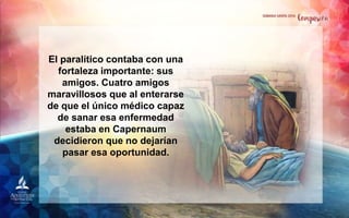 El paralítico contaba con una
fortaleza importante: sus
amigos. Cuatro amigos
maravillosos que al enterarse
de que el único médico capaz
de sanar esa enfermedad
estaba en Capernaum
decidieron que no dejarían
pasar esa oportunidad.
 