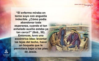 “El enfermo miraba en
torno suyo con angustia
indecible. ¿Cómo podía
abandonar toda
esperanza, cuando el tan
anhelado auxilio estaba ya
tan cerca?” (Ibíd., 50).
Entonces, tuvo una
excéntrica idea: levantar
las tejas del techo, hacer
un boquete que le
permitiera bajar a los pies
de Jesús.
 