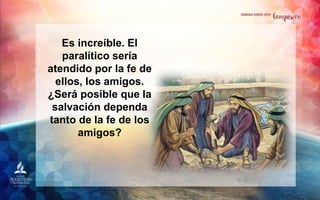 Es increíble. El
paralítico sería
atendido por la fe de
ellos, los amigos.
¿Será posible que la
salvación dependa
tanto de la fe de los
amigos?
 