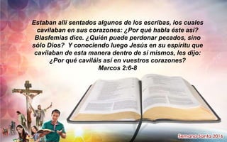 Estaban allí sentados algunos de los escribas, los cuales
cavilaban en sus corazones: ¿Por qué habla éste así?
Blasfemias dice. ¿Quién puede perdonar pecados, sino
sólo Dios? Y conociendo luego Jesús en su espíritu que
cavilaban de esta manera dentro de sí mismos, les dijo:
¿Por qué caviláis así en vuestros corazones?
Marcos 2:6-8
 