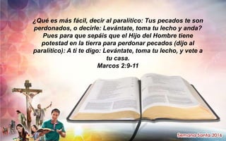 ¿Qué es más fácil, decir al paralítico: Tus pecados te son
perdonados, o decirle: Levántate, toma tu lecho y anda?
Pues para que sepáis que el Hijo del Hombre tiene
potestad en la tierra para perdonar pecados (dijo al
paralítico): A ti te digo: Levántate, toma tu lecho, y vete a
tu casa.
Marcos 2:9-11
 