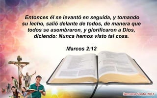 Entonces él se levantó en seguida, y tomando
su lecho, salió delante de todos, de manera que
todos se asombraron, y glorificaron a Dios,
diciendo: Nunca hemos visto tal cosa.
Marcos 2:12
 