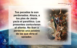Tus pecados te son
perdonados. Ahora, a
los pies de Jesús
yacía el paralítico. Los
presentes contuvieron
el aliento. No iban a
perderse una palabra
de las que diría el
sanador.
 