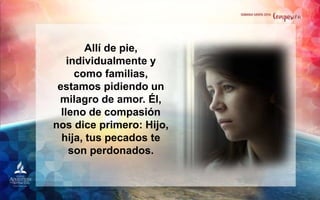 Allí de pie,
individualmente y
como familias,
estamos pidiendo un
milagro de amor. Él,
lleno de compasión
nos dice primero: Hijo,
hija, tus pecados te
son perdonados.
 