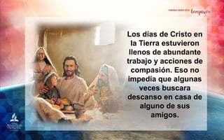Los días de Cristo en
la Tierra estuvieron
llenos de abundante
trabajo y acciones de
compasión. Eso no
impedía que algunas
veces buscara
descanso en casa de
alguno de sus
amigos.
 