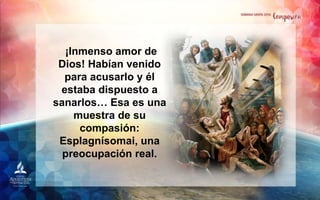 ¡Inmenso amor de
Dios! Habían venido
para acusarlo y él
estaba dispuesto a
sanarlos… Esa es una
muestra de su
compasión:
Esplagnísomai, una
preocupación real.
 