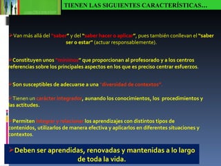 TIENEN LAS SIGUIENTES CARACTERÍSTICAS… Van más allá del  “saber ”  y del  “ saber hacer o aplicar ” , pues también conllevan el  “saber ser o estar”  (actuar responsablemente). Constituyen unos  “mínimos ” que proporcionan al profesorado y a los centros referencias sobre los principales aspectos en los que es preciso centrar esfuerzos . Son susceptibles de adecuarse a una  “ diversidad de contextos” . Tienen un  carácter integrador , aunando los conocimientos, los  procedimientos y las actitudes. Permiten   integrar y relacionar   los aprendizajes con distintos tipos de contenidos, utilizarlos de manera efectiva y aplicarlos en diferentes situaciones y contextos . Deben ser aprendidas, renovadas y mantenidas a lo largo de toda la vida. 