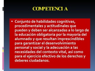 COMPETENCIA Conjunto de habilidades cognitivas, procedimentales y actitudinales que pueden y deben ser alcanzadas a lo largo de la educación obligatoria por la mayoría del alumnado y que resultan imprescindibles para garantizar el desenvolvimiento personal y social y la adecuación a las necesidades del contexto vital, así como para el ejercicio efectivo de los derechos y deberes ciudadanos. 