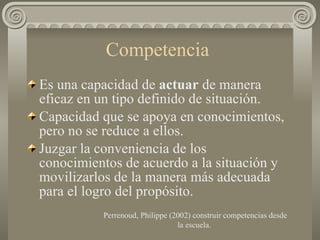 Competencia  Es una capacidad de  actuar  de manera eficaz en un tipo definido de situación. Capacidad que se apoya en conocimientos, pero no se reduce a ellos.  Juzgar la conveniencia de los conocimientos de acuerdo a la situación y movilizarlos de la manera más adecuada para el logro del propósito.  Perrenoud, Philippe (2002) construir competencias desde la escuela.  