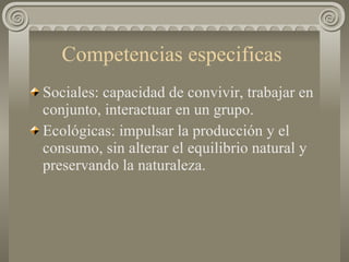 Competencias especificas  Sociales: capacidad de convivir, trabajar en conjunto, interactuar en un grupo. Ecológicas: impulsar la producción y el consumo, sin alterar el equilibrio natural y preservando la naturaleza. 