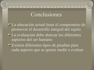 Conclusiones   La educación actual tiene el compromiso de promover el desarrollo integral del sujeto La evaluación debe abarcar los diferentes aspectos del ser humano Existen diferentes tipos de pruebas para cada aspecto que se quiere medir o evaluar 