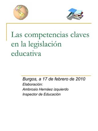Las competencias claves en la legislación educativa Burgos, a 17 de febrero de 2010 Elaboración: Ambrosio Hernáez izquierdo Inspector de Educación 