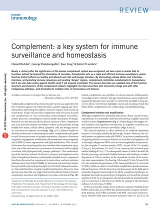 review




                                                   Complement: a key system for immune
                                                   surveillance and homeostasis
                                                   Daniel Ricklin1, George Hajishengallis2, Kun Yang1 & John D Lambris1

                                                   Nearly a century after the significance of the human complement system was recognized, we have come to realize that its
                                                   functions extend far beyond the elimination of microbes. Complement acts as a rapid and efficient immune surveillance system
© 2010 Nature America, Inc. All rights reserved.




                                                   that has distinct effects on healthy and altered host cells and foreign intruders. By eliminating cellular debris and infectious
                                                   microbes, orchestrating immune responses and sending ‘danger’ signals, complement contributes substantially to homeostasis,
                                                   but it can also take action against healthy cells if not properly controlled. This review describes our updated view of the function,
                                                   structure and dynamics of the complement network, highlights its interconnection with immunity at large and with other
                                                   endogenous pathways, and illustrates its multiple roles in homeostasis and disease.

                                                   A hidden connection is stronger than an obvious one.                                Indeed, complement can contribute to various immune, inflammatory,
                                                     	                               —Heraclitus of Ephesus (535–475 BC)               neurodegenerative, ischemic and age-related diseases, and complement-
                                                                                                                                       targeted therapeutics have recently re-entered the spotlight of drug dis-
                                                   Traditionally, complement has been primarily viewed as a supportive first           covery efforts. Our Review highlights recent and emerging trends that
                                                   line of defense against microbial intruders, quickly tagging and elimi-             better define complement’s role in physiology and pathophysiology.
                                                   nating them and buying the adaptive immune response time to pick up
                                                   momentum. Today, we know that complement truly lives up to its name                 Complement initiation and amplification
                                                   and complements, or even orchestrates, immunological and inflam-                    Although complement is commonly depicted as a linear cascade of sepa-
                                                   matory processes, extending far beyond simple elimination of danger.                rate pathways, it is essentially a hub-like network that is tightly connected
                                                   Research over the past decade has drawn a picture of how complement                 to other systems (Supplementary Fig. 1). Depending on the trigger, sev-
                                                   acts as an intricate immune surveillance system to discriminate among               eral initiation and regulatory mechanisms act together to produce an
                                                   healthy host tissue, cellular debris, apoptotic cells and foreign intrud-           anticipated result in immune surveillance (Figs. 1 and 2).
                                                   ers and tunes its response accordingly (Fig. 1a–c). Indeed, besides its                The classical pathway is often referred to as antibody-dependent
                                                   obvious involvement in eliminating microbes, complement participates                because it is strongly initiated by IgM or IgG clusters. However, the ver-
                                                   in such diverse processes as synapse maturation, clearance of immune                satile pattern recognition molecule (PRM) C1q activates complement by
                                                   complexes, angiogenesis, mobilization of hematopoietic stem-progenitor              recognizing distinct structures directly on microbial and apoptotic cells
                                                   cells (HSPCs), tissue regeneration and lipid metabolism. This versatil-             or through endogenous PRMs such as immunoglobulins and pentrax-
                                                   ity becomes less surprising when one considers that complement repre-               ins (for example, C-reactive protein; CRP). As part of the C1 complex
                                                   sents one of the most ancient cornerstones of immunity and has tightly              (C1qr2s2), the proteases C1r and C1s are consecutively activated upon
                                                   coevolved with phylogenetically younger pathways1. Our understand-                  surface binding of C1q2,3. C1s subsequently cleaves C4 into C4a and C4b,
                                                   ing of the intricate network of effectors, receptors and regulators at the          thereby exposing a previously hidden thioester and leading to covalent
                                                   heart of complement has been continuously extended as new components                deposition of C4b on surfaces in the immediate vicinity of the activa-
                                                   have been discovered or experienced a resurrection, and new initiation              tion sites (opsonization). By cleaving C4b-bound C2 into C2a and C2b,
                                                   pathways have been defined (Table 1). Structural and functional studies             C1s also mediates the generation of the classical pathway C3 convertase
                                                   have provided unprecedented insight into the finely balanced machin-                (C4b2b), which can cleave C3 and initiate amplification and downstream
                                                   ery that underlies these versatile complement functions. However, it has            effector functions. (On the basis of recent discussions in the field and to
                                                   also become clear that any trigger that tips this delicate balance between          streamline fragment nomenclature for all the complement pathways, we
                                                   complement activation and regulation can induce self-attack (Fig. 1d).              designate the small, nonproteolytic C2 fragment as C2a and the protease
                                                                                                                                       segment as C2b. As a consequence, the classical pathway and lectin path-
                                                   1Department   of Pathology & Laboratory Medicine, University of Pennsylvania,       way C3 convertase is referred to as C4b2b, by analogy to the alternative
                                                   Philadelphia, Pennsylvania, USA. 2Department of Microbiology & Immunology,          pathway C3 convertase, C3bBb.)
                                                   Oral Health and Systemic Disease, University of Louisville, Louisville, Kentucky,      In the functionally similar lectin pathway, mannose-binding lectin
                                                   USA. Correspondence should be addressed to J.D.L. (lambris@mail.med.                (MBL) and ficolins act as PRMs that predominantly recognize carbohy-
                                                   upenn.edu).                                                                         drate patterns. Each PRM assembles with MBL-associated serine pro-
                                                   Published online 19 August 2010; doi:10.1038/ni.1923                                teases (MASPs) that share structural similarity with C1r and C1s. Of


                                                   nature immunology volume 11 number 9 september 2010	                                                                                                        785
 