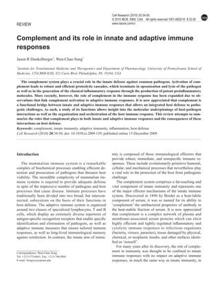 npg Complement in host immunity
                                                                    Cell Research (2010) 20:34-50.
34                                                                                                                                          npg
                                                                    © 2010 IBCB, SIBS, CAS All rights reserved 1001-0602/10 $ 32.00
     REVIEW                                                         www.nature.com/cr



     Complement and its role in innate and adaptive immune
     responses
     Jason R Dunkelberger1, Wen-Chao Song1
     1
     Institute for Translational Medicine and Therapeutics and Department of Pharmacology, University of Pennsylvania School of
     Medicine, 1254 BRB II/III, 421 Curie Blvd, Philadelphia, PA, 19104, USA

        The complement system plays a crucial role in the innate defense against common pathogens. Activation of com-
     plement leads to robust and efficient proteolytic cascades, which terminate in opsonization and lysis of the pathogen
     as well as in the generation of the classical inflammatory response through the production of potent proinflammatory
     molecules. More recently, however, the role of complement in the immune response has been expanded due to ob-
     servations that link complement activation to adaptive immune responses. It is now appreciated that complement is
     a functional bridge between innate and adaptive immune responses that allows an integrated host defense to patho-
     genic challenges. As such, a study of its functions allows insight into the molecular underpinnings of host-pathogen
     interactions as well as the organization and orchestration of the host immune response. This review attempts to sum-
     marize the roles that complement plays in both innate and adaptive immune responses and the consequences of these
     interactions on host defense.
     Keywords: complement, innate immunity, adaptive immunity, inflammation, host defense
     Cell Research (2010) 20:34-50. doi: 10.1038/cr.2009.139; published online 15 December 2009




     Introduction                                                   nity is composed of those immunological effectors that
                                                                    provide robust, immediate, and nonspecific immune re-
        The mammalian immune system is a remarkable                 sponses. These include evolutionarily primitive humoral,
     complex of biochemical processes enabling efficient de-        cellular, and mechanical processes that nevertheless play
     tection and prosecution of pathogens that threaten host        a vital role in the protection of the host from pathogenic
     viability. The incredible complexity of mammalian im-          challenge.
     mune systems is required to provide adequate defense              The complement system comprises a far-reaching and
     in spite of the impressive number of pathogens and host        vital component of innate immunity and represents one
     processes that cause disease. Immune processes have            of the major effector mechanisms of the innate immune
     traditionally been divided into two broad, but intercon-       system. Discovered in 1896 by Bordet as a heat-labile
     nected, subsystems on the basis of their functions in          component of serum, it was so named for its ability to
     host defense. The adaptive immune system is organized          ‘complement’ the antibacterial properties of antibody in
     around two classes of specialized lymphocytes, T and B         the heat-stabile fraction of serum. It is now appreciated
     cells, which display an extremely diverse repertoire of        that complement is a complex network of plasma and
     antigen-specific recognition receptors that enable specific    membrane-associated serum proteins which can elicit
     identification and elimination of pathogens, as well as        highly efficient and tightly regulated inflammatory and
     adaptive immune measures that ensure tailored immune           cytolytic immune responses to infectious organisms
     responses, as well as long-lived immunological memory          (bacteria, viruses, parasites), tissue damaged by physical,
     against reinfection. In contrast, the innate arm of immu-      chemical, or neoplastic insults, and other surfaces identi-
                                                                    fied as ‘nonself’.
                                                                       For many years after its discovery, the role of comple-
     Correspondence: Wen-Chao Song
                                                                    ment in immunity was thought to be confined to innate
     Tel: +215-573-6641; Fax: +215-746-8941                         immune responses with no impact on adaptive immune
     E-mail: Songwe@upenn.edu                                       responses, in much the same way as innate immunity, in

                                                                                               Cell Research | Vol 20 No 1 | January 2010
 