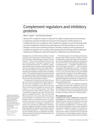 REVIEWS




                                   Complement regulators and inhibitory
                                   proteins
                                   Peter F. Zipfel*‡ and Christine Skerka*
                                   Abstract | The complement system is important for cellular integrity and tissue homeostasis.
                                   Complement activation mediates the removal of microorganisms and the clearance of
                                   modified self cells, such as apoptotic cells. Complement regulators control the spontaneously
                                   activated complement cascade and any disturbances in this delicate balance can result in
                                   damage to tissues and in autoimmune disease. Therefore, insights into the mechanisms of
                                   complement regulation are crucial for understanding disease pathology and for enabling the
                                   development of diagnostic tools and therapies for complement-associated diseases.

                                  Complement is one of the first lines of defence in innate              The beneficial aspects of a moderately activated com-
                                  immunity and is important for cellular integrity, tis-             plement system include immune surveillance, removal
                                  sue homeostasis and modifying the adaptive immune                  of cellular debris, organ regeneration and neuroprotec-
                                  response1–3. The activated complement system recog-                tion. The two anaphylatoxins complement component 3a
                                  nizes and eliminates invading microorganisms and                   (C3a) and C5a have a role during organ regeneration17,
                                  thus is beneficial for the host 4,5. In addition, comple-          in neuroprotection18 — including in migration of neu-
                                  ment facilitates the elimination of dead or modified self          rons19 and synapse elimination20 — and in the release
                                  cells, such as apoptotic particles and cellular debris6,7.         of progenitor haematopoietic stem cells21. In addition,
                                  The alternative pathway of complement forms a spon-                crosstalk and cooperative effects between C3a receptor
                                  taneously and constantly activated immune surveillance             (C3aR), C5aR, C5a receptor-like 2 (C5L2) and Toll-like
                                  system8,9. The individual complement reactions develop             receptors have been reported22. These additional physi-
                                  in a sequential manner, allowing regulation that modu-             ological functions highlight the role of complement
                                  lates the intensity of the response and adjusts the effector       in physiology and homeostasis and demonstrate that
                                  functions for the specific immune response.                        appropriate regulation and balanced or targeted activa-
                                      Complement was identified more than 100 years                  tion are crucial to keep the complement system in its
                                  ago as a result of its ‘complementary’ bactericidal activ-         proper physiological state.
                                  ity and its role in phagocytosis of cellular debris 10,11.             This Review focuses on the complement regulators
                                  The activated complement system directs immune                     that modify and control the complement system. We
                                  effector functions and modulates the intensity of the              highlight the mechanisms of complement control on dif-
                                  response in a self-controlling manner. This allows                 ferent biological surfaces, such as intact self cells, which
                                  for the appropriate innate immune response, which                  act as non-activator surfaces, and modified self cells and
                                  is needed for recognition and removal of infectious                microbial cell surfaces, which act as activator surfaces.
                                  agents or modified self cells 6,12. Now, 110 years after
*Department of Infection
Biology, Leibniz Institute for
                                  these initial reports, the central role of this system in          The complement cascade
Natural Product Research          immune defence is much better known: many of the                   Complement activation, amplification, progression
and Infection Biology,            biological effects of complement action are under-                 and regulation. Complement activation occurs in a
Beutenbergstrasse, 11a,           stood in molecular terms and a role for complement                 sequential manner and can be divided into four main
07745 Jena, Germany.
                                  in tissue homeostasis is emerging. Complement acti-                steps: initiation of complement activation, C3 conver-
‡
 Friedrich Schiller University,
Fürstengraben 1, 07743            vation in turn activates pro-inflammatory mediators,               tase activation and amplification, C5 convertase activa-
Jena, Germany.                    generates anaphylactic peptides, cytolytic compounds               tion, and terminal pathway activity or the assembly of
Correspondence to P.F.Z.          and antimicrobial compounds, recruits effector cells and           the terminal complement complex (TCC; also known
e-mail:                           induces effector responses13,14. These result in a moder-          as MAC) (FIG. 1). Once activated, the complement cas-
peter.zipfel@hki-jena.de
doi:10.1038/nri2620
                                  ate and controlled outcome of complement activation,               cade generates effector compounds that are delivered
Published online                  which is beneficial for the host but detrimental for the           to any surface in an indiscriminate manner. However,
4 September 2009                  invading microorganism15,16.                                       progression of the cascade and the action of the effector


NATuRe RevIeWs | Immunology                                                                                                   vOLuMe 9 | O CTObeR 2009 | 729

                                                       © 2009 Macmillan Publishers Limited. All rights reserved
 