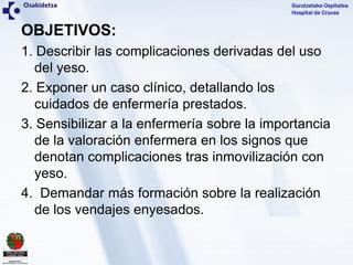 Gurutzetako Ospitalea
Hospital de Cruces
OBJETIVOS:
1. Describir las complicaciones derivadas del uso
del yeso.
2. Exponer...