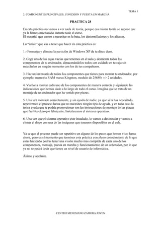 TEMA 1
2. COMPONENTES PRINCIPALES, CONEXION Y PUESTA EN MARCHA

                                    PRACTICA 28

En esta práctica no vamos a ver nada de teoría, porque esa misma teoría se supone que
ya la hemos machacado durante todo el curso.
El material que vamos a necesitar es la bata, los destornilladores y los alicates.

Lo “único” que vas a tener que hacer en esta práctica es:

1.- Formatea y elimina la partición de Windows XP de tu disco duro.

2. Coge una de las cajas vacías que tenemos en el aula y desmonta todos los
componentes de tu ordenador, almacenándolos todos con cuidado en tu caja sin
mezclarlos en ningún momento con los de tus compañeros.

3. Haz un inventario de todos los componentes que tienes para montar tu ordenador, por
ejemplo: memoria RAM marca Kingston, modulo de 256Mb --> 2 unidades.

4. Vuelve a montar cada uno de los componentes de manera correcta y siguiendo las
indicaciones que hemos dado a lo largo de todo el curso. Imagina que se trata de un
montaje de un ordenador que ha venido por piezas.

5. Una vez montado correctamente, y sin ayuda de nadie, ya que si la has necesitado,
repetiremos el proceso hasta que no necesites ningún tipo de ayuda, y en todo caso la
única ayuda que te podría proporcionar son las instrucciones de montaje de las placas
que facilita el propio fabricante. Instalaremos el sistema operativo.

6. Una vez que el sistema operativo este instalado, lo vamos a desinstalar y vamos a
clonar el disco con una de las imágenes que tenemos disponibles en el aula.


Ya se que el proceso puede ser repetitivo en alguno de los pasos que hemos visto hasta
ahora, pero en el momento que termines esta práctica con pleno conocimiento de lo que
estas haciendo podras tener una visión mucho mas completa de cada uno de los
componentes, montaje, puesta en marcha y funcionamiento de un ordenador, por lo que
ya no se podrá decir que tienes un nivel de usuario de informática.

Ánimo y adelante.




                         CENTRO MENESIANO ZAMORA JOVEN
 