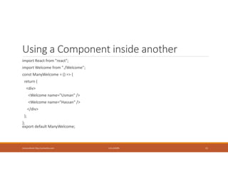 Using a Component inside another
import React from "react";
import Welcome from "./Welcome";
const ManyWelcome = () => {
return (
<div>
<Welcome name="Usman" />
<Welcome name="Hassan" />
</div>
);
};
export default ManyWelcome;
Usman Akram http://usmanlive.com CUI LAHORE 11
 