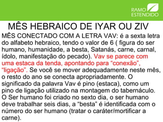 MÊS HEBRAICO DE IYAR OU ZIV
MÊS CONECTADO COM A LETRA VAV: é a sexta letra
do alfabeto hebraico, tendo o valor de 6 ( figura do ser
humano, humanidade, a besta, Satanás, carne, carnal,
ídolo, manifestação do pecado). Vav se parece com
uma estaca da tenda, apontando para “conexão”,
“ligação”. Se você se mover adequadamente neste mês,
o resto do ano se conecta apropriadamente. O
significado da palavra Vav é pino (estaca), como um
pino de ligação utilizado na montagem do tabernáculo.
O Ser humano foi criado no sexto dia, o ser humano
deve trabalhar seis dias, a “besta” é identificada com o
número do ser humano (tratar o caráter/mortificar a
carne).
 