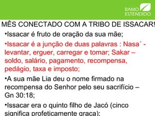 MÊS CONECTADO COM A TRIBO DE ISSACAR!
•Issacar é fruto de oração da sua mãe;
•Issacar é a junção de duas palavras : Nasa´ -
levantar, erguer, carregar e tomar; Sakar –
soldo, salário, pagamento, recompensa,
pedágio, taxa e imposto;
•A sua mãe Lia deu o nome firmado na
recompensa do Senhor pelo seu sacrifício –
Gn 30:18;
•Issacar era o quinto filho de Jacó (cinco
significa profeticamente graça);
 
