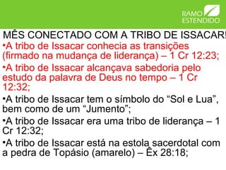 MÊS CONECTADO COM A TRIBO DE ISSACAR!
•A tribo de Issacar conhecia as transições
(firmado na mudança de liderança) – 1 Cr 12:23;
•A tribo de Issacar alcançava sabedoria pelo
estudo da palavra de Deus no tempo – 1 Cr
12:32;
•A tribo de Issacar tem o símbolo do “Sol e Lua”,
bem como de um “Jumento”;
•A tribo de Issacar era uma tribo de liderança – 1
Cr 12:32;
•A tribo de Issacar está na estola sacerdotal com
a pedra de Topásio (amarelo) – Êx 28:18;
 