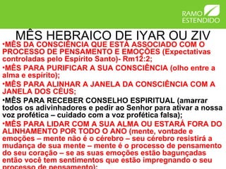 MÊS HEBRAICO DE IYAR OU ZIV
•MÊS DA CONSCIÊNCIA QUE ESTÁ ASSOCIADO COM O
PROCESSO DE PENSAMENTO E EMOÇÕES (Expectativas
controladas pelo Espírito Santo)- Rm12:2;
•MÊS PARA PURIFICAR A SUA CONSCIÊNCIA (olho entre a
alma e espírito);
•MÊS PARA ALINHAR A JANELA DA CONSCIÊNCIA COM A
JANELA DOS CÉUS;
•MÊS PARA RECEBER CONSELHO ESPIRITUAL (amarrar
todos os adivinhadores e pedir ao Senhor para ativar a nossa
voz profética – cuidado com a voz profética falsa);
•MÊS PARA LIDAR COM A SUA ALMA OU ESTARÁ FORA DO
ALINHAMENTO POR TODO O ANO (mente, vontade e
emoções – mente não é o cérebro – seu cérebro resistirá a
mudança de sua mente – mente é o processo de pensamento
do seu coração – se as suas emoções estão bagunçadas
então você tem sentimentos que estão impregnando o seu
 