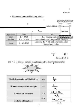 Pp.l
Aо
Pmax
Aо
Aо
Lо
½ Pp.l
X ∆Lp.l
Aо
Lо
⅔ Pmax
X ∆Lmax
L
D
L
D
3
43-14(°
• The use of spherical bearing blocks
1
2
•
UseSizeSpecimen
For bearing materialsL = 0.9DShort
Determination of compressive strengthL = (2- 3)Dmedium
Drawing the P- ΔL and determining the
Young's modulus
L = (8-10)DLong
1.10
2.1.5Strength
)L/D > 2) to provide suitable middle region free from end restarints
σp.lElastic (proportional) limit stress
σmaxUltimate compressive strength
M.RModulus of resilience
M.T.
Modulus of toughness
2
Spherical block
Specimen
Machine head
 