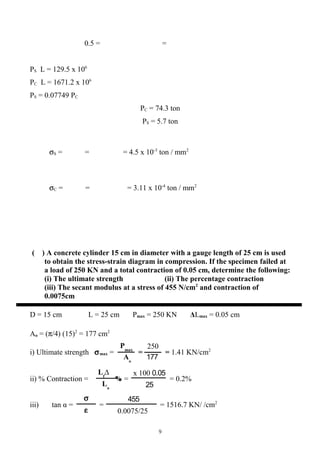 Pmax
Aо
250
177
0.05x 100
25
∆Lf
Lо
%
455
0.0075/25
σ
ε
0.5 = =
PS L = 129.5 x 106
PC L = 1671.2 x 106
PS = 0.07749 PC
PC = 74.3 ton
PS = 5.7 ton
σS = = = 4.5 x 10-3
ton / mm2
σC = = = 3.11 x 10-4
ton / mm2
( ) A concrete cylinder 15 cm in diameter with a gauge length of 25 cm is used
to obtain the stress-strain diagram in compression. If the specimen failed at
a load of 250 KN and a total contraction of 0.05 cm, determine the following:
(i) The ultimate strength (ii) The percentage contraction
(iii) The secant modulus at a stress of 455 N/cm2
and contraction of
0.0075cm
D = 15 cm L = 25 cm Pmax = 250 KN ΔLmax = 0.05 cm
Ao = (π/4) (15)2
= 177 cm2
i) Ultimate strength σmax = = = 1.41 KN/cm2
ii) % Contraction = = = 0.2%
iii) tan α = = = 1516.7 KN/ /cm2
9
 