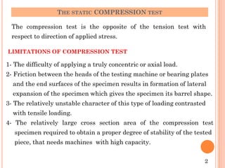 THE STATIC COMPRESSION TEST
The compression test is the opposite of the tension test with
respect to direction of applied stress.
LIMITATIONS OF COMPRESSION TEST
1- The difficulty of applying a truly concentric or axial load.
2- Friction between the heads of the testing machine or bearing plates
and the end surfaces of the specimen results in formation of lateral
expansion of the specimen which gives the specimen its barrel shape.
3- The relatively unstable character of this type of loading contrasted
with tensile loading.
4- The relatively large cross section area of the compression test
specimen required to obtain a proper degree of stability of the tested
piece, that needs machines with high capacity.
2
 