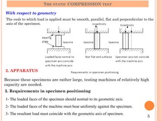 With respect to geometry
THE STATIC COMPRESSION TEST
The ends to which load is applied must be smooth, parallel, flat and perpendicular to the
axis of the specimen.
2. APPARATUS
Because these specimens are rather large, testing machines of relatively high
capacity are needed.
3. Requirements in specimen positioning
1- The loaded faces of the specimen should normal to its geometric axis.
2- The loaded faces of the machine must bear uniformly against the specimen.
3- The resultant load must coincide with the geometric axis of specimen.
5
 