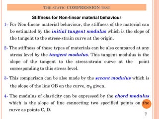 Stiffness for Non-linear material behaviour
1- For Non-linear material behaviour, the stiffness of the material can
be estimated by the initial tangent modulus which is the slope of
the tangent to the stress-strain curve at the origin.
2- The stiffness of these types of materials can be also compared at any
stress level by the tangent modulus. This tangent modulus is the
slope of the tangent to the stress-strain curve at the point
corresponding to this stress level.
3- This comparison can be also made by the secant modulus which is
the slope of the line OB on the curve, sB given.
4- The modulus of elasticity can be expressed by the chord modulus
which is the slope of line connecting two specified points on the
curve as points C, D.
THE STATIC COMPRESSION TEST
7
 