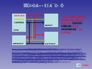 Ê ÎÌìÜÞÒÅÐ È É Í Á ¯ ÒÝ Ö

  DA TA BUS
                                             Ý íý õ¿ ¿ êÓ ü þ òåð èéí
                                                          ìï
  A DDRE S S
                                             òåõíèê õàíã àìæèéí
  C ONTROL                                   õ ý ñã èéã ÕÀÒÓÓ
                              IN P U T       ÒÎÍÎÃÀÎÀ áó þ ó
 C PU                                        HA RDWA RE ã ý æ
                                             íýð ëý äý ã .



 ME MO RY                     O U TP U T

Ýäãýýð O D Ee S áóþó îé Ãàðàëòûí
C E N áóþó BUE Ñàíàõ Óäèðäëàãûí òºõººðºìæ¿¿ä
D U M OBUS CáóþóEÌýäýýëèéí øóãàì øóãàì
O P U TR TESáóþóSáóþó ÕàÿãèéíU nit -SÒºâ áóþó
INO D R E SYLVICntralS áóþó s ing íüòºõººðºìæ¿¿ä øóãàìóóä ãýæ íýðëýõ
MATA UDøóãàìóóäûã roce sðîëòûíøóãàì E S Ïðîöåññîðèéí Áàéãóóëàìæ
ADPTP R
     UT        VIC P åðºíõèéä BU
                         O
áºãººä êîìïüþòåðèéí òºõººðºìæ¿¿ä õàðèëöàí àäèëã¿é òîîíû öàõèëãààí
Êîìïüþòåðèéí òîîöîîëîõ íü ìýäýýëýëçºâõºí àæèëëàãààíû ¿ð õàðüöàõûã
Îðîëò îéãîîñ Ïðîãðàìì ð¿¿ ¿éë , îðîëòÒÏ-àæèëëàãààíä øààðäëàãàòàé
Ãàðàëòûí òºõººðºìæ¿¿ä íü òîîöîîëîõ ãàðàëòûíÒºâìýäýýëëèéã äàìæóóëàõ
Îðîëòûíîé íü êîìïüþòåðèéí òîîöîîëîõãîëÑàíàõçºâõºí ÒÏïðîöåññîðòäýñ
ÑàíàõÃàðàëòûí òºõººðºìæ¿¿äàæèëëàãààã çîõèöóóëäàã Ïðîãðàìì áîëñîí
        îéä òºõººðºìæ õàíãàìæèéí ìýäýýëëèéã òºõººðºìæ¿¿ä
         òºõººðºìæ¿¿ä ìýäýýëëèéã¿éë îîñ ÒÏ ðóó ãàðíà.
             áàéõ ìýäýýëýë¿¿ä áîëîí ¿éëíü îéòîé äàìæóóëíà.
                        ¿éëäëèéí        öºì áºãººä õýðõýí ä¿íä áèé
øóãàìóóäààð õîëáîãäîíî. Õýäõýí öººí óòàñíààñ ýõëýýä õýäýí çóóí óòàñ,
áîëîí áîëîâñðóóëàõ ¿éëäë¿¿äèéã ÒÏ Ñàíàõòºõººðºìæ¿¿ä ¿éë
äàðààëëààðàà õýðýãëýã÷ýýñ áîëîí òîîöîîëîõ ¿éë àæèëëàãààíä
çààæ ºãäºã õàäãàëæ áàéõààñáîëîíîîñÝíý õàÿãèéí ìýäýýëëýýð àëü
äàìæóóëäàã, òîîöîîëëûí ¿ð ä¿íã ãàäíàñàíàõòºõººðºìæ¿¿äýýñ îðóóëæ Òºâ
ìýäýýëë¿¿äèéã õàÿãëàãäñàí áàéäàã.áóñàä îéí òóõàéí õàÿãààñ ìýäýýëýë
õàíãàìæèéã øóãàì þì. Æèøýýëáýë ã¿éöýòãýí îéä äàìæóóëäàã 2èëãýýæ
                   õýðýãëýã÷ ð¿¿ ÒÏ- áóñàä êîìïüþòåðèéí ð¿¿
øóãàìààð õîëáîãääîã. Õýäèé èõ îëîí øóãàìààð õîëáîãäîíî òºäèé èõ
àæèëëàãààã óäèðäàí îéí áàéãóóëäàã
òºõººðºìæ, ìýäýýëýë áàéãóóëàìæ þì. þì
àâàõ, ýñâýë¿¿ðýãòýé çîõèîíáîëîí îðîëòûí
÷èãëýëòýé ìýäýýëýë äàìæóóëàõ òîîöîîëëûíÒÏäýëãýö áèé áîëñîí òºõººðºìæ
äàìæóóëàõäàìæóóëàõºãºõ,àëü ìýäýýëýëä. òºõººðºìæººñ òîâ÷ëóóð,
ïðîöåññîðò ýñâýë ñàíàõ¿¿ðýãòýéøóãàì ¯¿íä¿ð þì. ¯¿íä ìýäýýëýë àâàõ, ,
øààðäëàãàòàé ìýäýýëë¿¿ä ýñâýë áàéãóóëàìæä¿íä , ãýæ áàéãààã çààæ
                                               õàíäàõ õýâëýã÷
ìýäýýëýëèéã íýã óäààä äàìæóóëíà ãýñýí ¿ã þì.
ºãäºã ÿðèã÷ ã
ãàðàëòûí òºõººðºìæèä ìýäýýëýë ºãºõ
÷àíãà øóãàì þì. ì õàäãàëæ áàéõ ¿¿ðýãòýé
õóëãàíà, ñêàéíåð ã.ì òºõººðºìæ¿¿ä ãýõ áàéãóóëàìæ þì.
ìýäýýëë¿¿äèéã òºõººðºìæ¿¿ä îðíî. îðíî. ìýò.
                                                                  ÁÓÖÀÕ
 