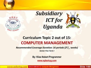 UACE SUB-ICT 2: Computer Management
www.nobertug.com Slide 1/69
Subsidiary
ICT for
Uganda
Curriculum Topic 2 out of 15:
COMPUTER MANAGEMENT
Recommended Coverage Duration: 16 periods (22/3 weeks)
Senior Five Term I
By: Kiiza Nobert Programmer
www.npbertug.com
 