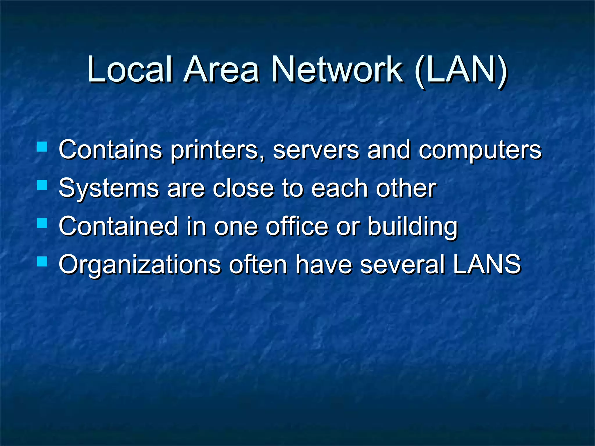 Local Area Network (LAN)Local Area Network (LAN)
 Contains printers, servers and computersContains printers, servers and computers
 Systems are close to each otherSystems are close to each other
 Contained in one office or buildingContained in one office or building
 Organizations often have several LANSOrganizations often have several LANS
 