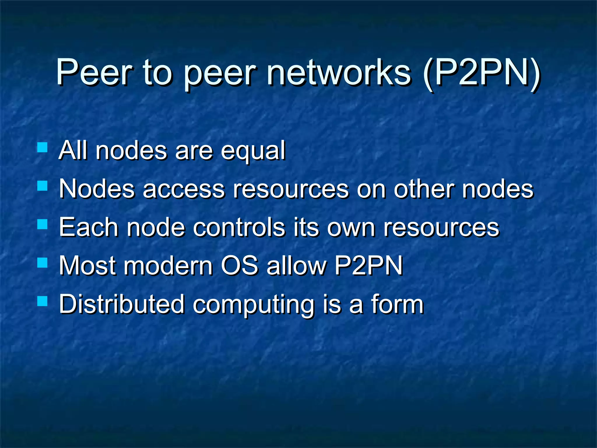 Peer to peer networks (P2PN)Peer to peer networks (P2PN)
 All nodes are equalAll nodes are equal
 Nodes access resources on other nodesNodes access resources on other nodes
 Each node controls its own resourcesEach node controls its own resources
 Most modern OS allow P2PNMost modern OS allow P2PN
 Distributed computing is a formDistributed computing is a form
 