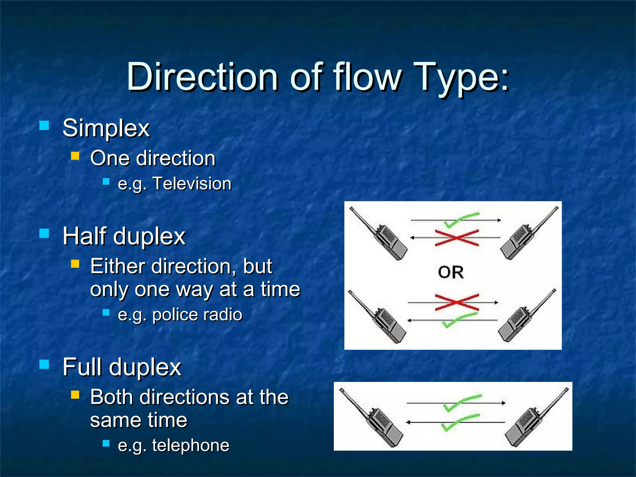 Direction of flow Type:Direction of flow Type:
 SimplexSimplex
 One directionOne direction
 e.g. Televisione.g. Television
 Half duplexHalf duplex
 Either direction, butEither direction, but
only one way at a timeonly one way at a time
 e.g. police radioe.g. police radio
 Full duplexFull duplex
 Both directions at theBoth directions at the
same timesame time
 e.g. telephonee.g. telephone
 