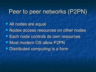 Peer to peer networks (P2PN)Peer to peer networks (P2PN)
 All nodes are equalAll nodes are equal
 Nodes access resources on other nodesNodes access resources on other nodes
 Each node controls its own resourcesEach node controls its own resources
 Most modern OS allow P2PNMost modern OS allow P2PN
 Distributed computing is a formDistributed computing is a form
 