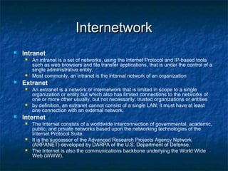 InternetworkInternetwork
 Intranet
 An intranet is a set of networks, using the Internet Protocol and IP-based tools
such as web browsers and file transfer applications, that is under the control of a
single administrative entity.
 Most commonly, an intranet is the internal network of an organization
 Extranet
 An extranet is a network or internetwork that is limited in scope to a single
organization or entity but which also has limited connections to the networks of
one or more other usually, but not necessarily, trusted organizations or entities
 by definition, an extranet cannot consist of a single LAN; it must have at least
one connection with an external network.
 Internet
 The Internet consists of a worldwide interconnection of governmental, academic,
public, and private networks based upon the networking technologies of the
Internet Protocol Suite.
 It is the successor of the Advanced Research Projects Agency Network
(ARPANET) developed by DARPA of the U.S. Department of Defense.
 The Internet is also the communications backbone underlying the World Wide
Web (WWW).
 