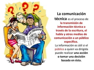 La comunicación
técnica es el proceso de
la transmisión de
información técnica a
través de la escritura, el
habla y otros medios de
comunicación a un público
específico.
La información es útil si el
público a quien va dirigida
puede realizar una acción
o tomar una decisión
basada en ésta.
 